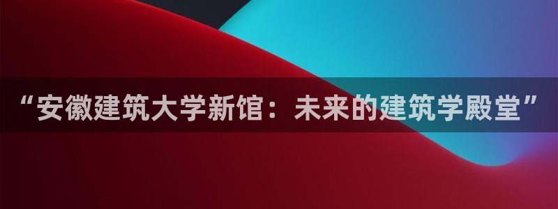 顺盈娱乐过拔7276O：“安徽建筑大学新馆：未来的建筑学殿堂”